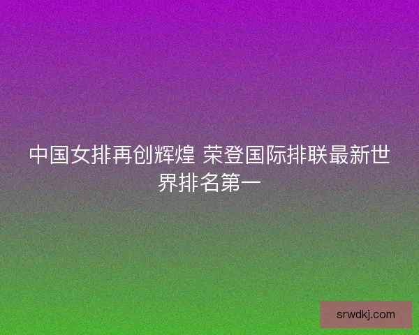 中国女排再创辉煌 荣登国际排联最新世界排名第一