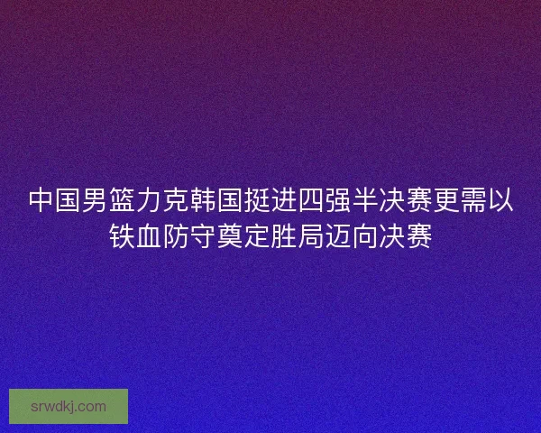 中国男篮力克韩国挺进四强半决赛更需以铁血防守奠定胜局迈向决赛