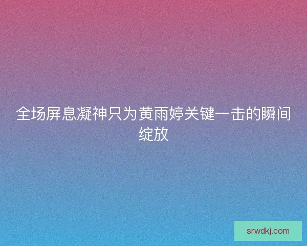 全场屏息凝神只为黄雨婷关键一击的瞬间绽放