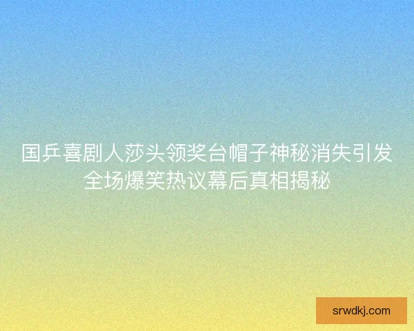 国乒喜剧人莎头领奖台帽子神秘消失引发全场爆笑热议幕后真相揭秘