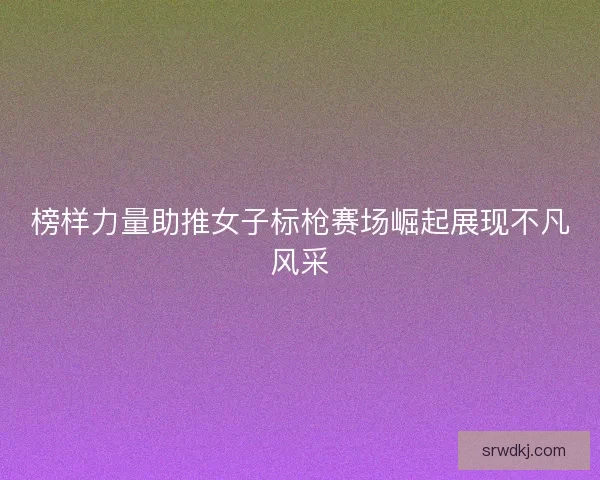 榜样力量助推女子标枪赛场崛起展现不凡风采